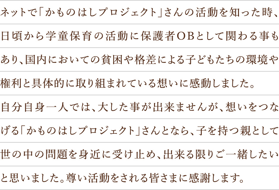 ネットで「かものはしプロジェクト」さんの活動を知った時、日頃から学童保育の活動に保護者OBとして関わる事もあり、国内においての貧困や格差による子どもたちの環境や権利と具体的に取り組まれている想いに感動しました。