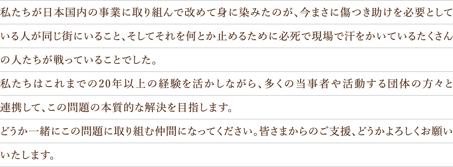 私たちが日本国内の事業に取り組んで改めて身に染みたのが、今まさに傷つき助けを必要としている人が同じ街にいること、そしてそれを何とか止めるために必死で現場で汗をかいているたくさんの人たちが戦っていることでした。