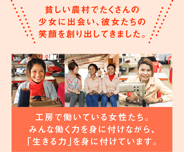 貧しい農村でたくさんの少女に出会い、彼女たちの笑顔を創り出してきました。工房で働いている女性たち。みんな働く力を身に付けながら、「生きる力」を身に付けています。